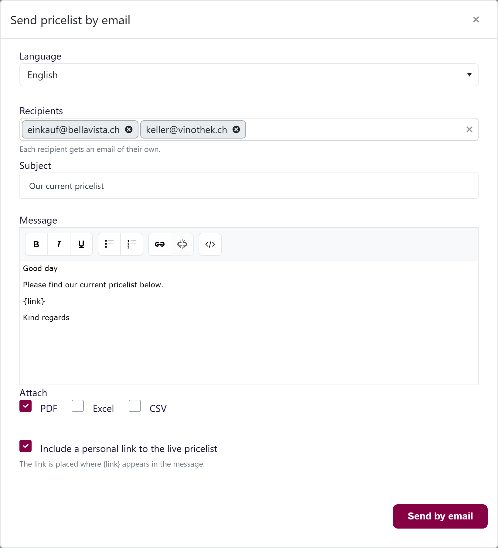 url: Articles/Pricelist/Edit/a11ce000-0000-4000-8000-000000000001
viewport: 1680x1300
steps:
  - click: a[onclick^="openPricelistEmailModal"]
  - wait: #pricelistEmailForm
  - fill: #pricelistEmailForm .k-multiselect input.k-input-inner|einkauf@bellavista.ch
  - press: Enter
  - fill: #pricelistEmailForm .k-multiselect input.k-input-inner|keller@vinothek.ch
  - press: Enter
crop: .k-window
padding: 0
The "Send pricelist by email" popup with Language, Recipients, Subject, the message editor containing {link}, the PDF / Excel / CSV checkboxes and the personal-link option.