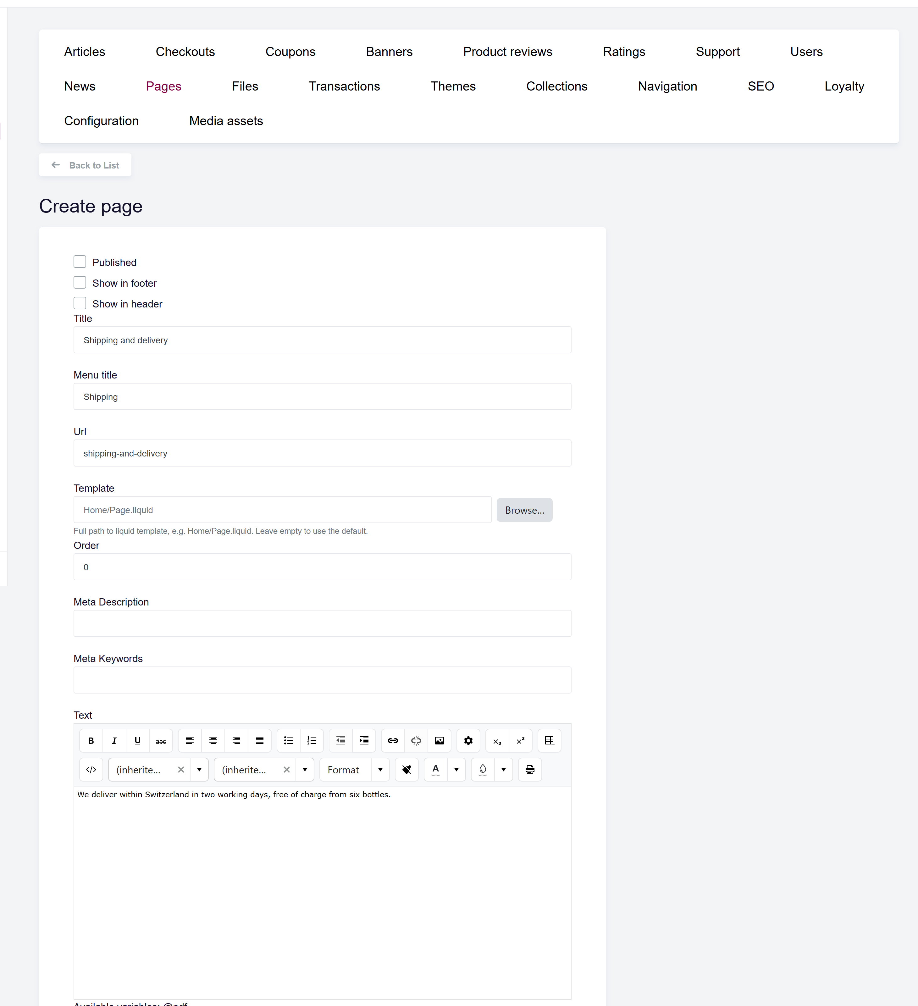 url: shop/staticpages/create
steps:
  - fill: input[name="Title"]|en=Shipping and delivery|de=Versand und Lieferung
  - fill: input[name="MenuTitle"]|en=Shipping|de=Versand
  - fill: input[name="Url"]|shipping-and-delivery
  - editor: textarea[name="Text"]|en=We deliver within Switzerland in two working days, free of charge from six bottles.|de=Wir liefern innerhalb der Schweiz in zwei Werktagen, ab sechs Flaschen versandkostenfrei.
The Create static page form with Title, Menu title, Url, Template, Order, the rich text editor, PDF upload, and the Published / Show in footer / Show in header switches.